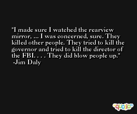 I made sure I watched the rearview mirror, ... I was concerned, sure. They killed other people. They tried to kill the governor and tried to kill the director of the FBI. . . . They did blow people up. -Jim Daly