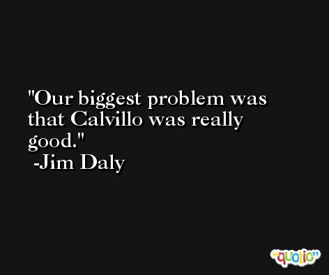 Our biggest problem was that Calvillo was really good. -Jim Daly