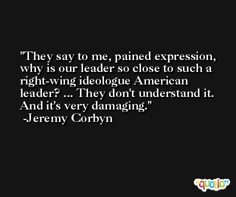 They say to me, pained expression, why is our leader so close to such a right-wing ideologue American leader? ... They don't understand it. And it's very damaging. -Jeremy Corbyn