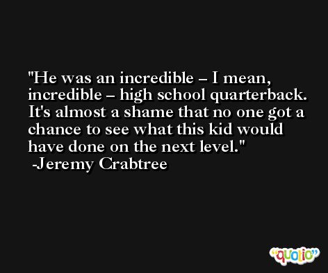 He was an incredible – I mean, incredible – high school quarterback. It's almost a shame that no one got a chance to see what this kid would have done on the next level. -Jeremy Crabtree