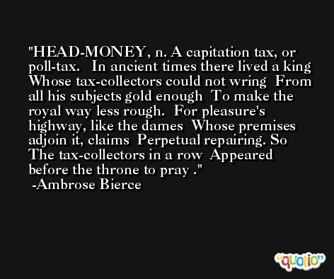 HEAD-MONEY, n. A capitation tax, or poll-tax.   In ancient times there lived a king  Whose tax-collectors could not wring  From all his subjects gold enough  To make the royal way less rough.  For pleasure's highway, like the dames  Whose premises adjoin it, claims  Perpetual repairing. So  The tax-collectors in a row  Appeared before the throne to pray . -Ambrose Bierce
