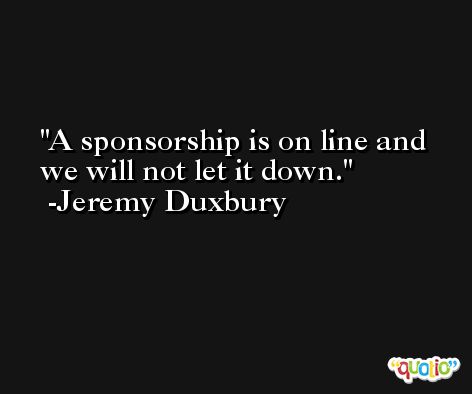 A sponsorship is on line and we will not let it down. -Jeremy Duxbury