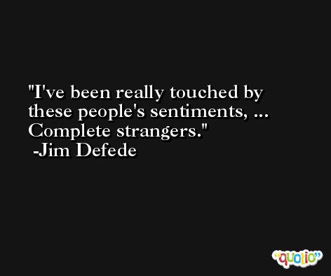 I've been really touched by these people's sentiments, ... Complete strangers. -Jim Defede