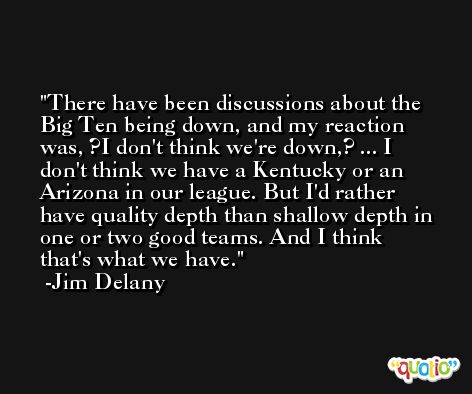 There have been discussions about the Big Ten being down, and my reaction was, ?I don't think we're down,? ... I don't think we have a Kentucky or an Arizona in our league. But I'd rather have quality depth than shallow depth in one or two good teams. And I think that's what we have. -Jim Delany