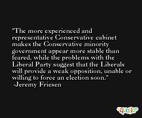 The more experienced and representative Conservative cabinet makes the Conservative minority government appear more stable than feared, while the problems with the Liberal Party suggest that the Liberals will provide a weak opposition, unable or willing to force an election soon. -Jeremy Friesen