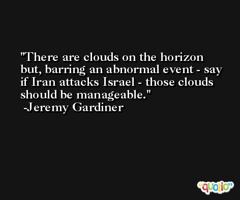 There are clouds on the horizon but, barring an abnormal event - say if Iran attacks Israel - those clouds should be manageable. -Jeremy Gardiner