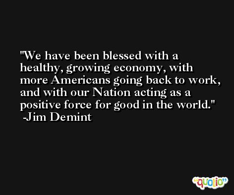 We have been blessed with a healthy, growing economy, with more Americans going back to work, and with our Nation acting as a positive force for good in the world. -Jim Demint