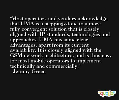 Most operators and vendors acknowledge that UMA is a stepping-stone to a more fully convergent solution that is closely aligned with IP standards, technologies and approaches. UMA has some clear advantages, apart from its current availability. It is closely aligned with the GSM network architecture, and is thus easy for most mobile operators to implement technically and commercially. -Jeremy Green