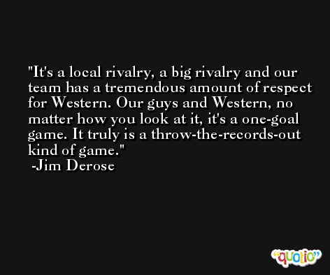 It's a local rivalry, a big rivalry and our team has a tremendous amount of respect for Western. Our guys and Western, no matter how you look at it, it's a one-goal game. It truly is a throw-the-records-out kind of game. -Jim Derose