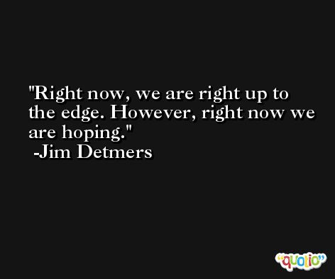 Right now, we are right up to the edge. However, right now we are hoping. -Jim Detmers