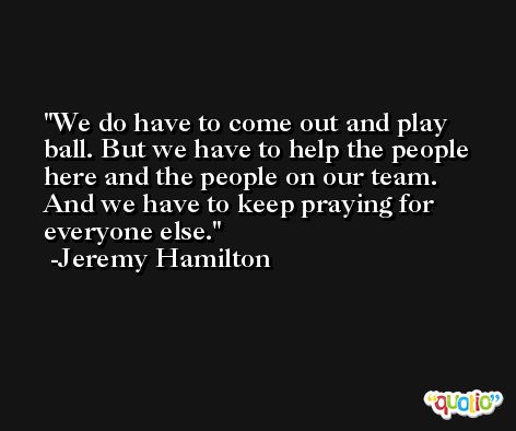 We do have to come out and play ball. But we have to help the people here and the people on our team. And we have to keep praying for everyone else. -Jeremy Hamilton