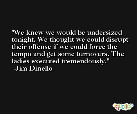 We knew we would be undersized tonight. We thought we could disrupt their offense if we could force the tempo and get some turnovers. The ladies executed tremendously. -Jim Dinello