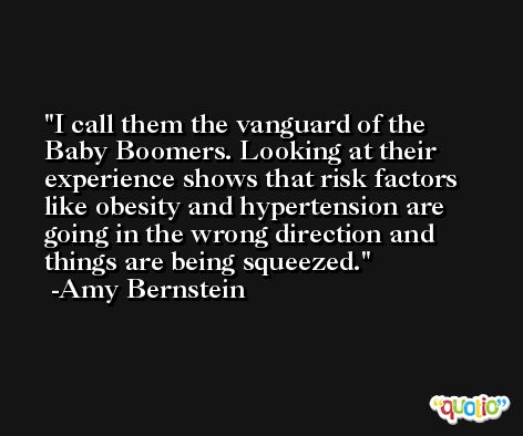 I call them the vanguard of the Baby Boomers. Looking at their experience shows that risk factors like obesity and hypertension are going in the wrong direction and things are being squeezed. -Amy Bernstein