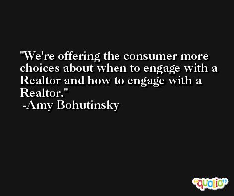 We're offering the consumer more choices about when to engage with a Realtor and how to engage with a Realtor. -Amy Bohutinsky