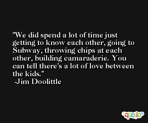 We did spend a lot of time just getting to know each other, going to Subway, throwing chips at each other, building camaraderie. You can tell there's a lot of love between the kids. -Jim Doolittle