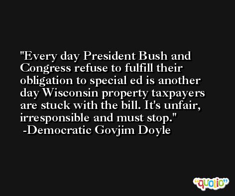 Every day President Bush and Congress refuse to fulfill their obligation to special ed is another day Wisconsin property taxpayers are stuck with the bill. It's unfair, irresponsible and must stop. -Democratic Govjim Doyle