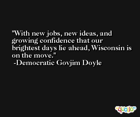 With new jobs, new ideas, and growing confidence that our brightest days lie ahead, Wisconsin is on the move. -Democratic Govjim Doyle