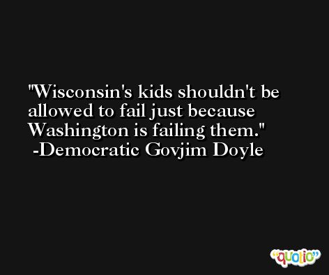 Wisconsin's kids shouldn't be allowed to fail just because Washington is failing them. -Democratic Govjim Doyle
