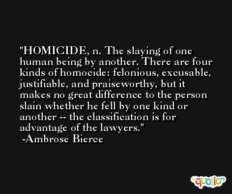 HOMICIDE, n. The slaying of one human being by another. There are four kinds of homocide: felonious, excusable, justifiable, and praiseworthy, but it makes no great difference to the person slain whether he fell by one kind or another -- the classification is for advantage of the lawyers. -Ambrose Bierce
