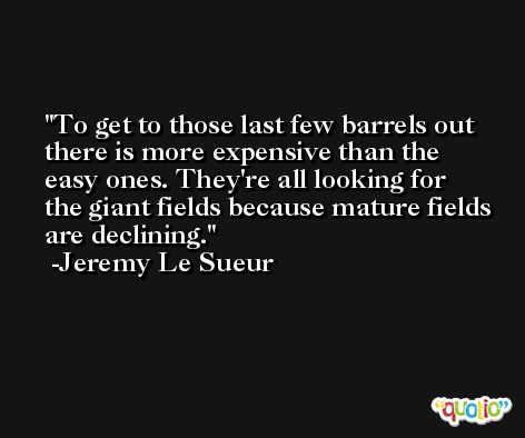 To get to those last few barrels out there is more expensive than the easy ones. They're all looking for the giant fields because mature fields are declining. -Jeremy Le Sueur
