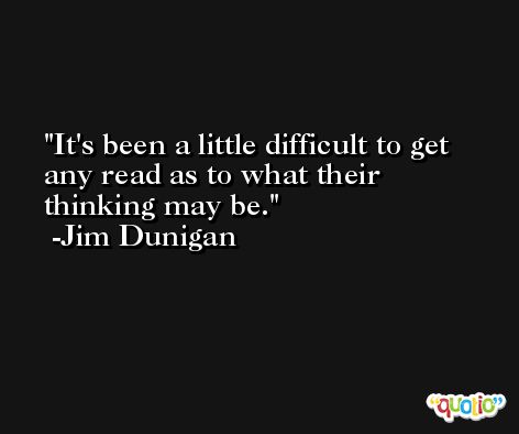It's been a little difficult to get any read as to what their thinking may be. -Jim Dunigan