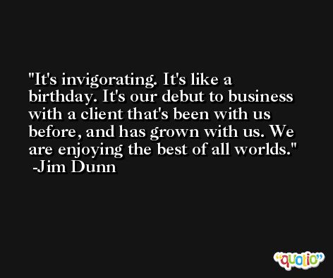 It's invigorating. It's like a birthday. It's our debut to business with a client that's been with us before, and has grown with us. We are enjoying the best of all worlds. -Jim Dunn