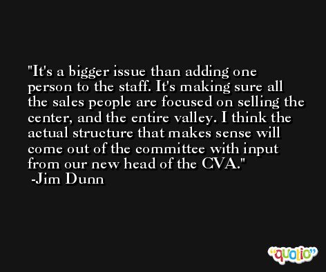 It's a bigger issue than adding one person to the staff. It's making sure all the sales people are focused on selling the center, and the entire valley. I think the actual structure that makes sense will come out of the committee with input from our new head of the CVA. -Jim Dunn