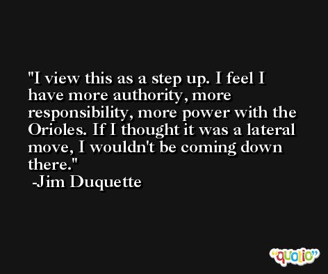 I view this as a step up. I feel I have more authority, more responsibility, more power with the Orioles. If I thought it was a lateral move, I wouldn't be coming down there. -Jim Duquette