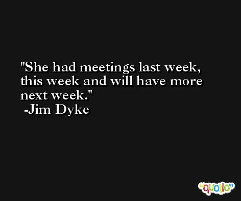 She had meetings last week, this week and will have more next week. -Jim Dyke