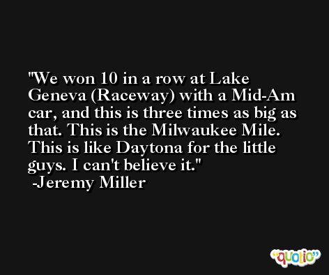 We won 10 in a row at Lake Geneva (Raceway) with a Mid-Am car, and this is three times as big as that. This is the Milwaukee Mile. This is like Daytona for the little guys. I can't believe it. -Jeremy Miller