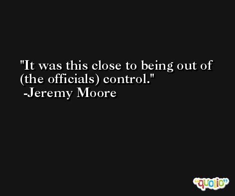 It was this close to being out of (the officials) control. -Jeremy Moore