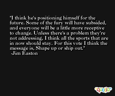 I think he's positioning himself for the future. Some of the fury will have subsided, and everyone will be a little more receptive to change. Unless there's a problem they're not addressing, I think all the sports that are in now should stay. For this vote I think the message is, Shape up or ship out. -Jim Easton