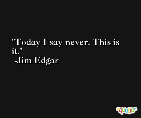 Today I say never. This is it. -Jim Edgar
