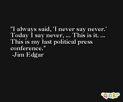 I always said, 'I never say never.' Today I say never, ... This is it. ... This is my last political press conference. -Jim Edgar