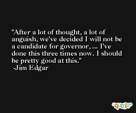 After a lot of thought, a lot of anguish, we've decided I will not be a candidate for governor, ... I've done this three times now. I should be pretty good at this. -Jim Edgar
