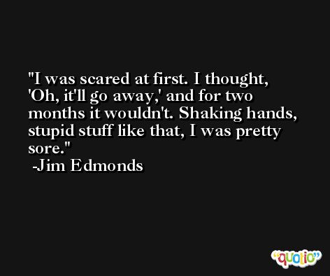 I was scared at first. I thought, 'Oh, it'll go away,' and for two months it wouldn't. Shaking hands, stupid stuff like that, I was pretty sore. -Jim Edmonds