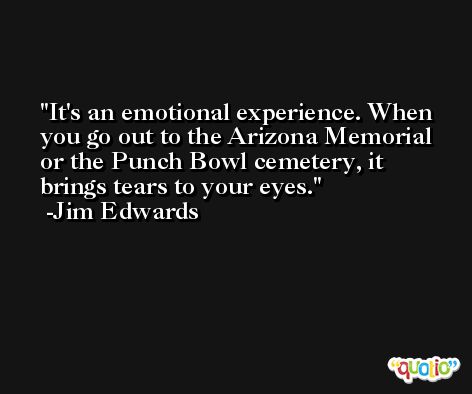 It's an emotional experience. When you go out to the Arizona Memorial or the Punch Bowl cemetery, it brings tears to your eyes. -Jim Edwards
