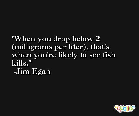 When you drop below 2 (milligrams per liter), that's when you're likely to see fish kills. -Jim Egan