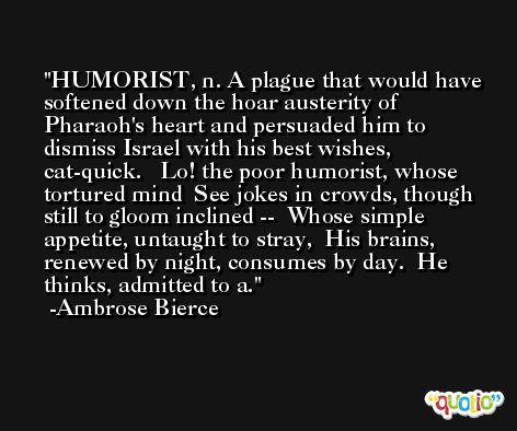HUMORIST, n. A plague that would have softened down the hoar austerity of Pharaoh's heart and persuaded him to dismiss Israel with his best wishes, cat-quick.   Lo! the poor humorist, whose tortured mind  See jokes in crowds, though still to gloom inclined --  Whose simple appetite, untaught to stray,  His brains, renewed by night, consumes by day.  He thinks, admitted to a. -Ambrose Bierce