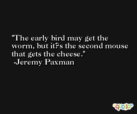 The early bird may get the worm, but it?s the second mouse that gets the cheese. -Jeremy Paxman