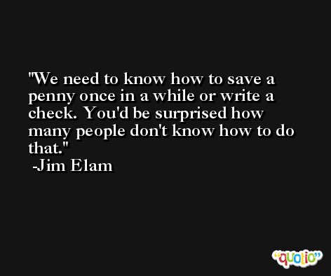 We need to know how to save a penny once in a while or write a check. You'd be surprised how many people don't know how to do that. -Jim Elam