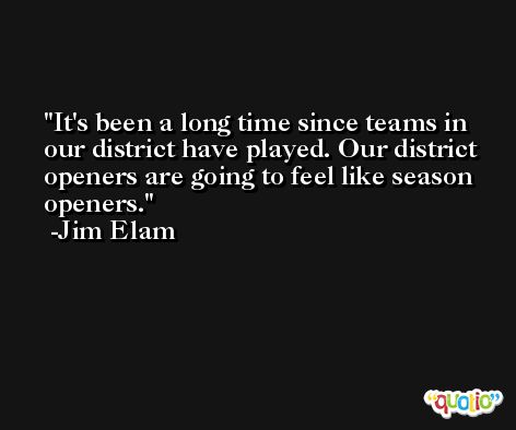 It's been a long time since teams in our district have played. Our district openers are going to feel like season openers. -Jim Elam