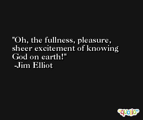 Oh, the fullness, pleasure, sheer excitement of knowing God on earth! -Jim Elliot