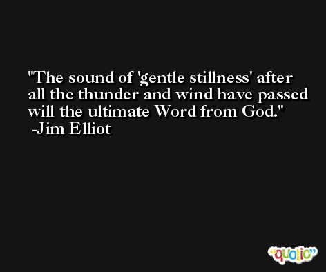 The sound of 'gentle stillness' after all the thunder and wind have passed will the ultimate Word from God. -Jim Elliot