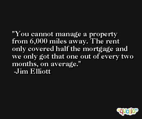 You cannot manage a property from 6,000 miles away. The rent only covered half the mortgage and we only got that one out of every two months, on average. -Jim Elliott