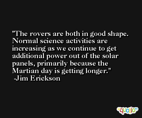 The rovers are both in good shape. Normal science activities are increasing as we continue to get additional power out of the solar panels, primarily because the Martian day is getting longer. -Jim Erickson