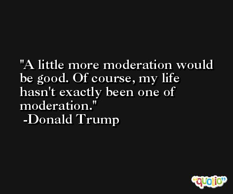 A little more moderation would be good. Of course, my life hasn't exactly been one of moderation. -Donald Trump
