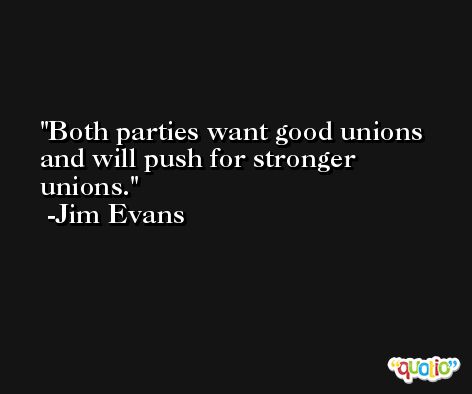 Both parties want good unions and will push for stronger unions. -Jim Evans