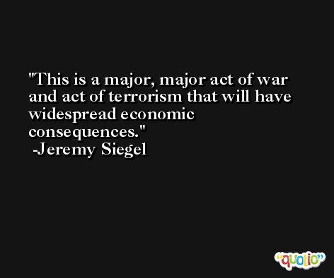 This is a major, major act of war and act of terrorism that will have widespread economic consequences. -Jeremy Siegel