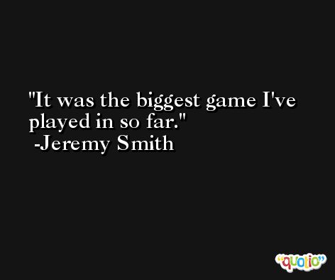 It was the biggest game I've played in so far. -Jeremy Smith